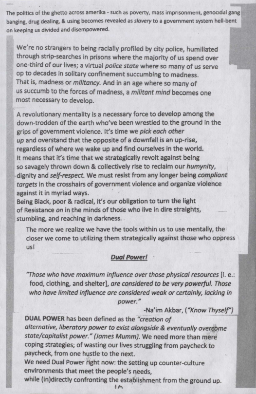The politics of the ghetto across amerika - such as poverty, mass imprisonment, genocidal gang| banging, drug dealing, & using becomes revealed as slavery to a government system hell-bent. ‘on keeping us divided and disempowered.   We’re no strangers to being racially profiled by city police, humiliated . through strip-searches in prisons where the majority of us spend over one-third of our lives; a virtual police state where so many of us serve op to decades in solitary confinement succumbing to madness. . That is, madness or militancy. And in an age where so many of  us succumb to the forces of madness, a militant mind becomes one | most necessary to develop.  Arevolutionary mentality i a necessary force to develop among the down-trodden of the earth who’ve been wrestled to the ground in the grips of government violence. It’s time we pick each other up and overstand that the opposite of a downfall is an up-rise, regardless of where we wake up and find ourselves in the world.  It means that it’s time that we strategicafly revolt against being savagely thrown down & collectively rise to reclaim our humynity, dignity and self-respect. We must resist from any longer being compliant | targetsin the crosshairs of government violence and organize violence  against it in myriad ways. Being Black, poor & radical, it’s our obligation to turn the light of Resistance on in the minds of those who live in dire straights, stumbling, and reaching in darkness. The more we realize we have the tools within us to use mentally, the closer we come to utilizing them strategically against those who oppress us!  Duol Power!  “Those who have maximum influence over those physical resources [i. e.: food, clothing, and shelter], are considered to be very powerful. Thase who have limited influence are considered weak or certainly, lacking in  power.” ~Nafim Akbar, (“Know Thyself”)  ’DUAL POWER has been defined as the “creation of L  alternative, liberatory power to exist alongside & eventually overébme  state/capitalist power.” (James Mumm). We need more than mere coping strategies; of wasting our lives struggling from paycheck to paycheck, from one hustle to the next.  We need Dual Power fight now: the setting up counter-culture  environments that meet the people’s needs,  whie (in)directly confrontin the estabishment from the ground up.  ~  